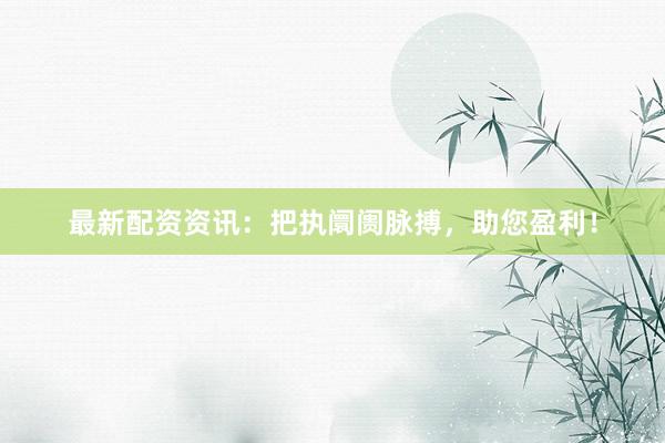 最新配资资讯：把执阛阓脉搏，助您盈利！
