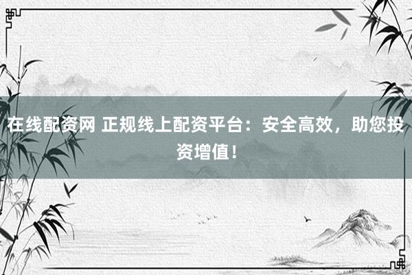 在线配资网 正规线上配资平台：安全高效，助您投资增值！