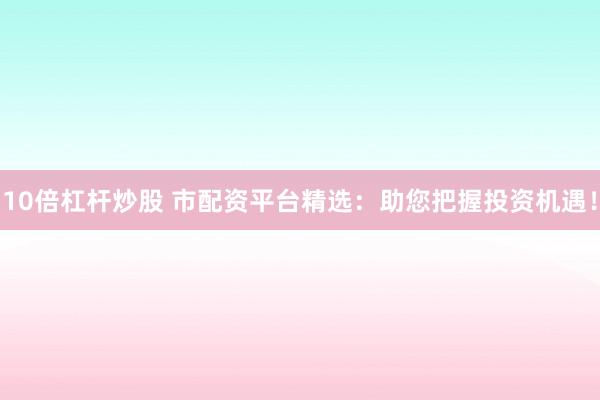 10倍杠杆炒股 市配资平台精选：助您把握投资机遇！