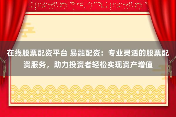 在线股票配资平台 易融配资：专业灵活的股票配资服务，助力投资者轻松实现资产增值