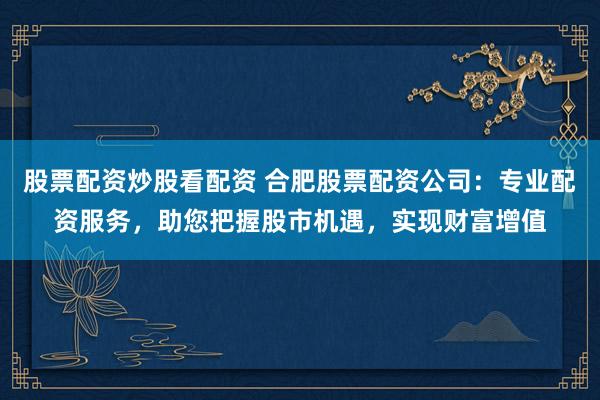 股票配资炒股看配资 合肥股票配资公司：专业配资服务，助您把握股市机遇，实现财富增值