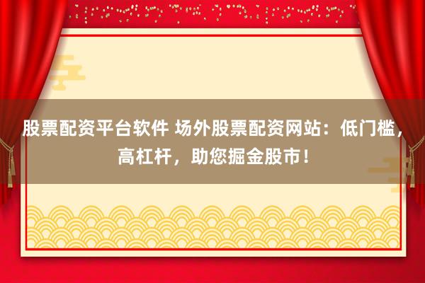 股票配资平台软件 场外股票配资网站：低门槛，高杠杆，助您掘金股市！
