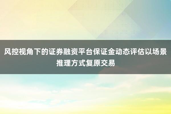 风控视角下的证券融资平台保证金动态评估以场景推理方式复原交易