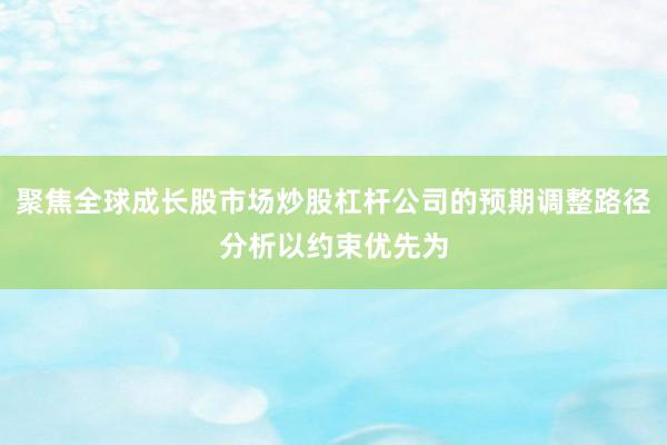 聚焦全球成长股市场炒股杠杆公司的预期调整路径分析以约束优先为