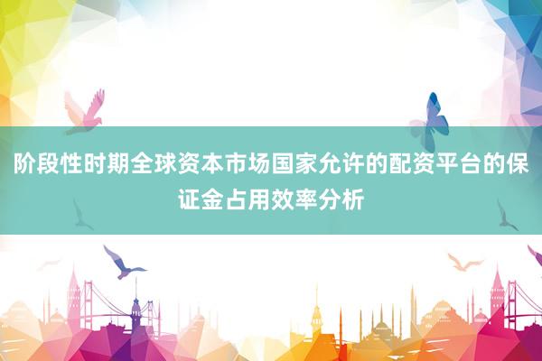 阶段性时期全球资本市场国家允许的配资平台的保证金占用效率分析