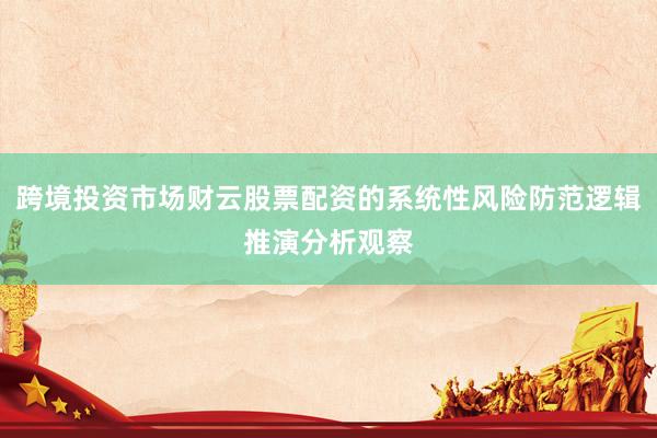 跨境投资市场财云股票配资的系统性风险防范逻辑推演分析观察