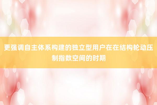 更强调自主体系构建的独立型用户在在结构轮动压制指数空间的时期