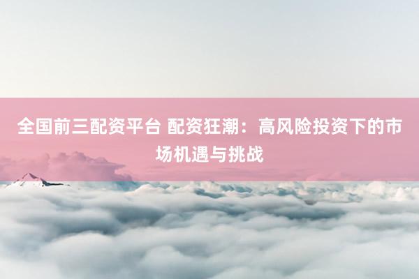 全国前三配资平台 配资狂潮：高风险投资下的市场机遇与挑战