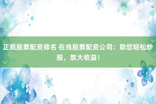 正规股票配资排名 在线股票配资公司：助您轻松炒股，放大收益！