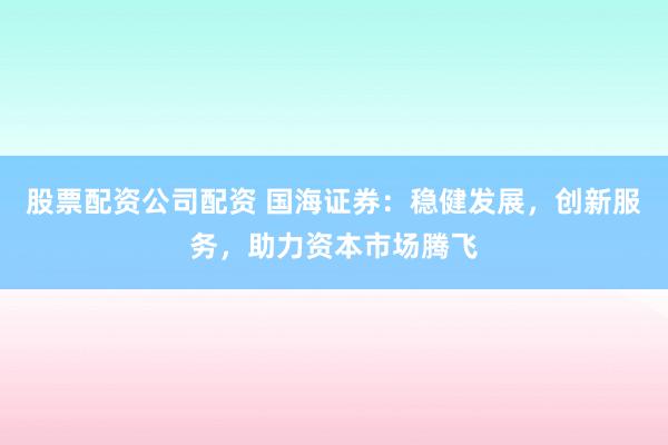 股票配资公司配资 国海证券：稳健发展，创新服务，助力资本市场腾飞