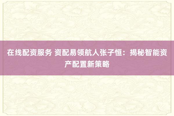 在线配资服务 资配易领航人张子恒：揭秘智能资产配置新策略