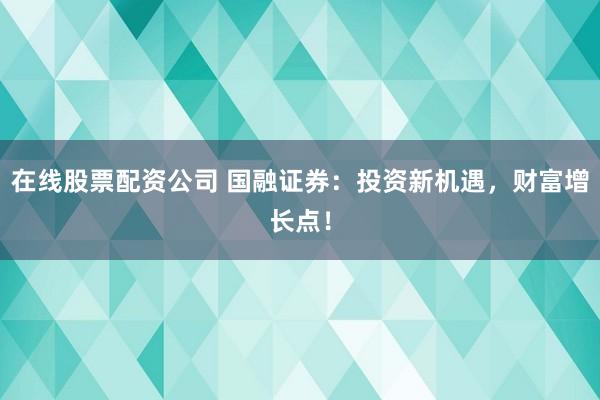在线股票配资公司 国融证券：投资新机遇，财富增长点！