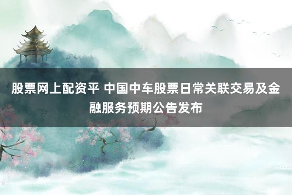 股票网上配资平 中国中车股票日常关联交易及金融服务预期公告发布