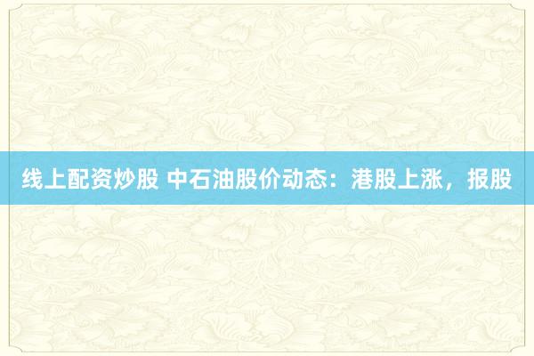 线上配资炒股 中石油股价动态：港股上涨，报股