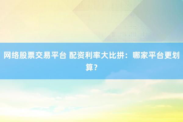 网络股票交易平台 配资利率大比拼：哪家平台更划算？