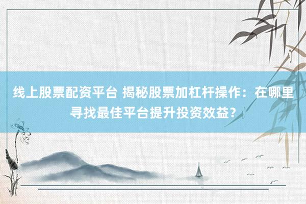 线上股票配资平台 揭秘股票加杠杆操作：在哪里寻找最佳平台提升投资效益？