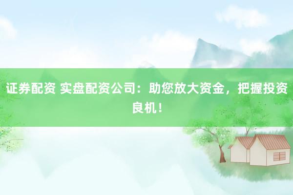 证券配资 实盘配资公司：助您放大资金，把握投资良机！