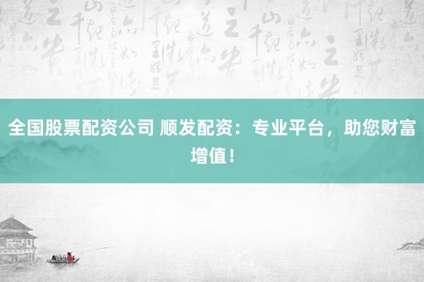 全国股票配资公司 顺发配资：专业平台，助您财富增值！