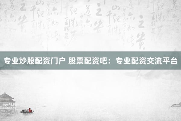 专业炒股配资门户 股票配资吧：专业配资交流平台
