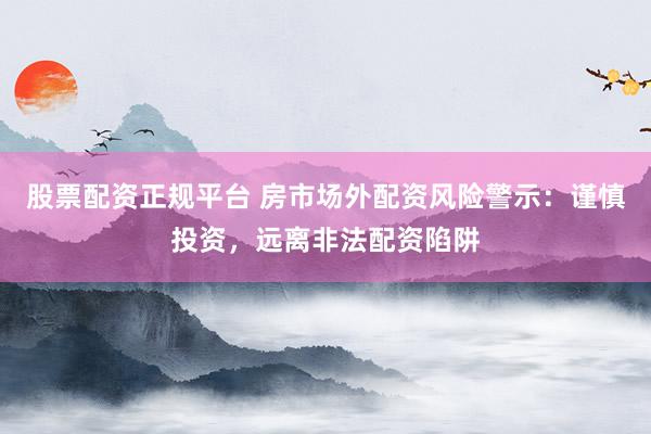 股票配资正规平台 房市场外配资风险警示：谨慎投资，远离非法配资陷阱