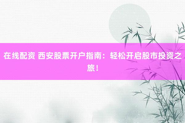 在线配资 西安股票开户指南：轻松开启股市投资之旅！