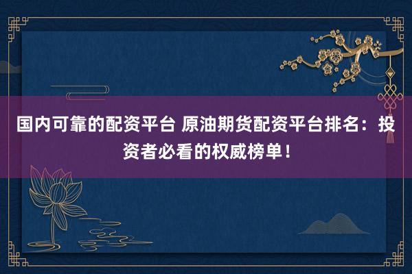 国内可靠的配资平台 原油期货配资平台排名：投资者必看的权威榜单！