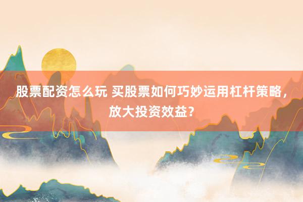 股票配资怎么玩 买股票如何巧妙运用杠杆策略，放大投资效益？
