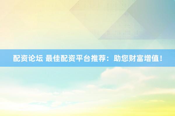 配资论坛 最佳配资平台推荐：助您财富增值！