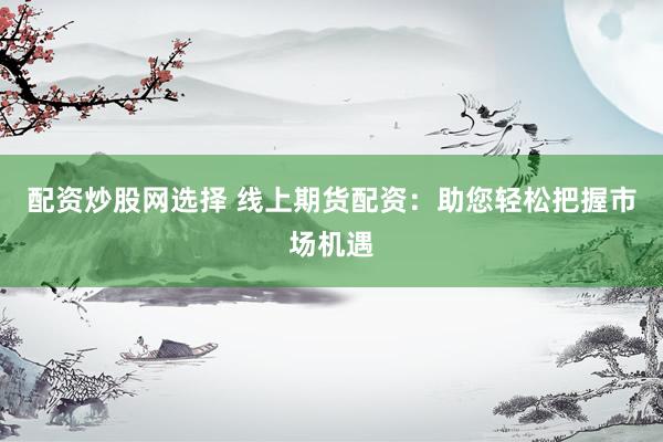 配资炒股网选择 线上期货配资：助您轻松把握市场机遇