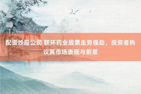 配资炒股公司 联环药业股票走势强劲，投资者热议其市场表现与前景
