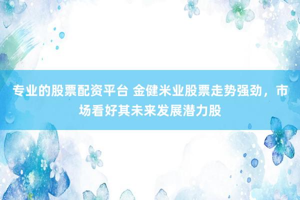 专业的股票配资平台 金健米业股票走势强劲，市场看好其未来发展潜力股