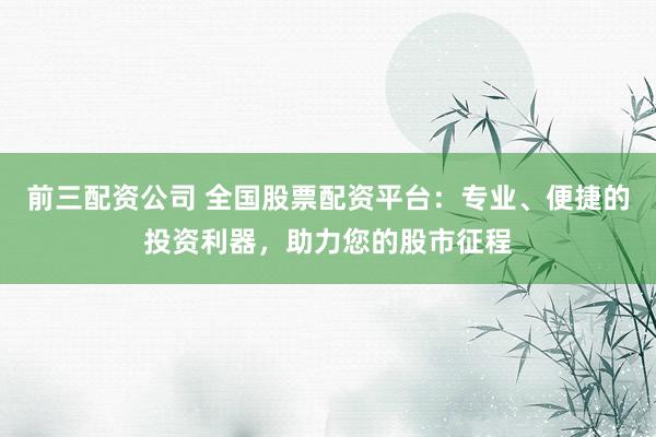 前三配资公司 全国股票配资平台：专业、便捷的投资利器，助力您的股市征程
