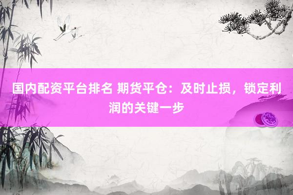 国内配资平台排名 期货平仓：及时止损，锁定利润的关键一步