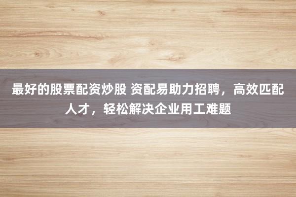 最好的股票配资炒股 资配易助力招聘，高效匹配人才，轻松解决企业用工难题