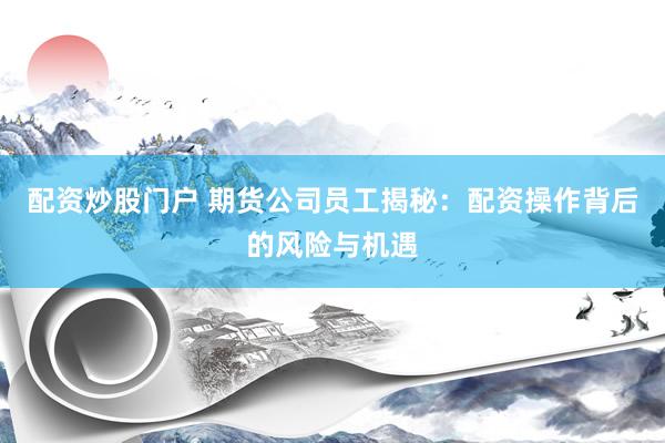 配资炒股门户 期货公司员工揭秘：配资操作背后的风险与机遇