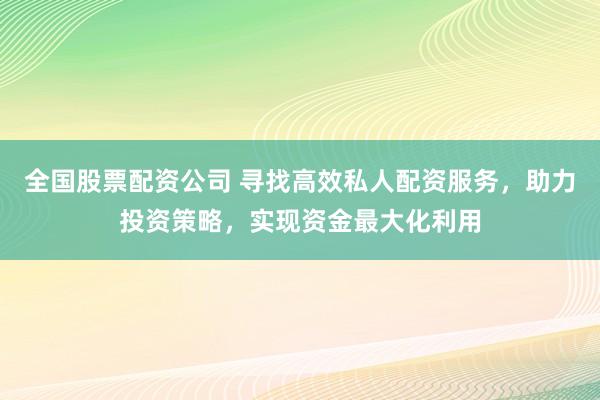全国股票配资公司 寻找高效私人配资服务，助力投资策略，实现资金最大化利用