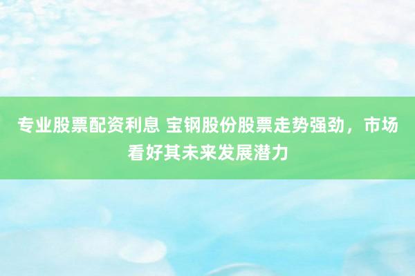 专业股票配资利息 宝钢股份股票走势强劲，市场看好其未来发展潜力