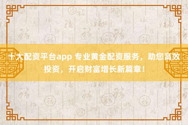 十大配资平台app 专业黄金配资服务，助您高效投资，开启财富增长新篇章！