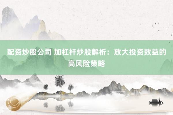 配资炒股公司 加杠杆炒股解析：放大投资效益的高风险策略