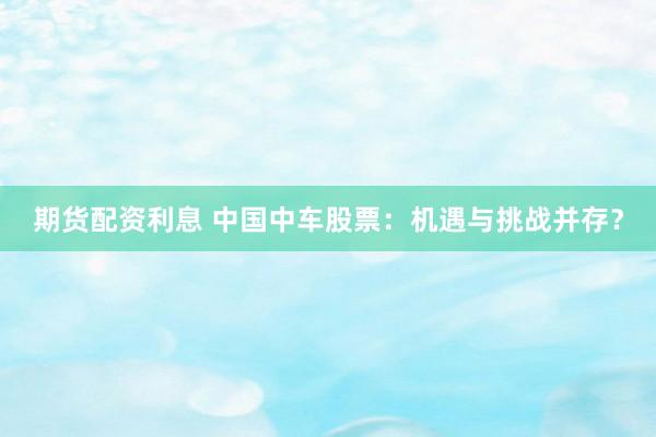 期货配资利息 中国中车股票：机遇与挑战并存？