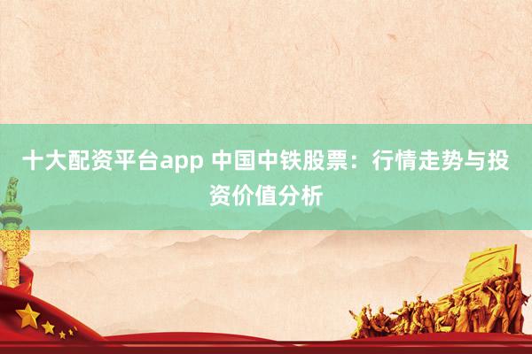 十大配资平台app 中国中铁股票：行情走势与投资价值分析