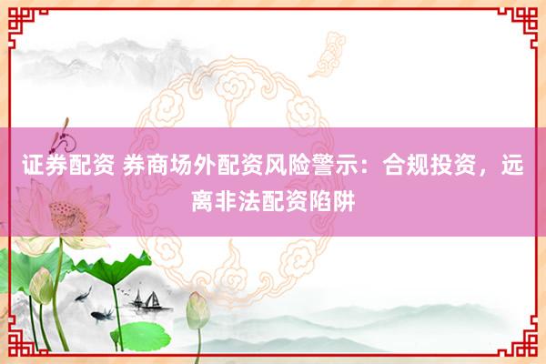 证券配资 券商场外配资风险警示：合规投资，远离非法配资陷阱