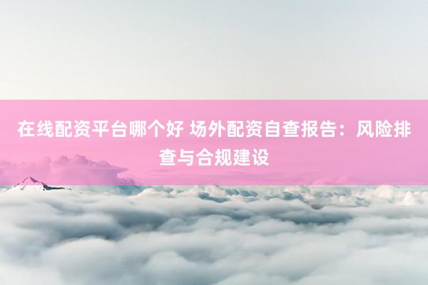 在线配资平台哪个好 场外配资自查报告：风险排查与合规建设
