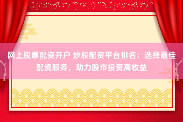 网上股票配资开户 炒股配资平台排名：选择最佳配资服务，助力股市投资高收益