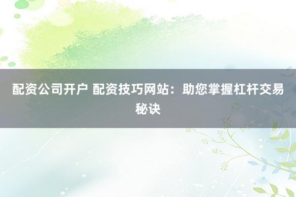 配资公司开户 配资技巧网站：助您掌握杠杆交易秘诀