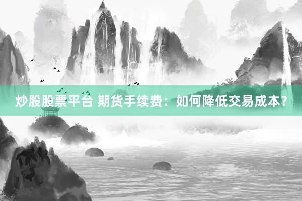 炒股股票平台 期货手续费：如何降低交易成本？
