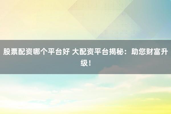 股票配资哪个平台好 大配资平台揭秘：助您财富升级！