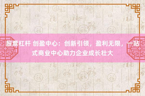 股票杠杆 创盈中心：创新引领，盈利无限，一站式商业中心助力企业成长壮大