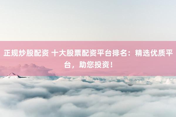 正规炒股配资 十大股票配资平台排名：精选优质平台，助您投资！