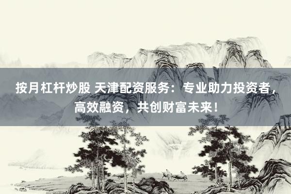 按月杠杆炒股 天津配资服务：专业助力投资者，高效融资，共创财富未来！